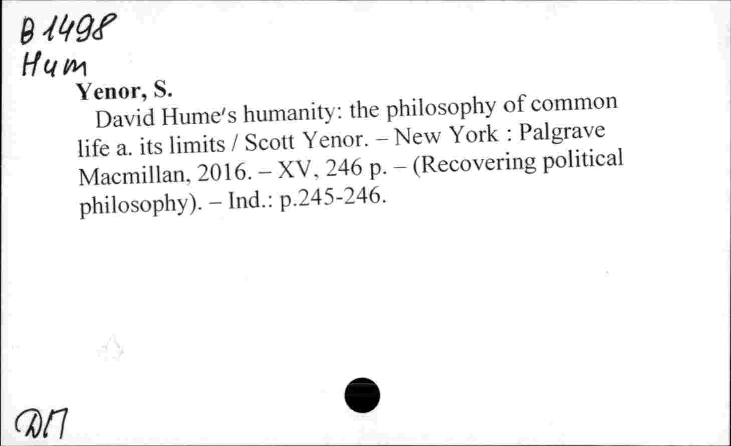 ﻿MW
Hun
Yenor, S.
David Hume's humanity: the philosophy of common life a. its limits / Scott Yenor. - New York : Palgrave Macmillan, 2016. - XV, 246 p. - (Recovering political philosophy). - Ind.: p.245-246.